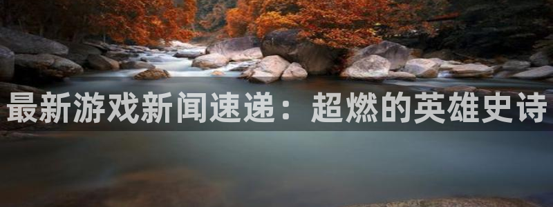 欧博娱乐app下载地址：最新游戏新闻速递：超燃的英雄史诗